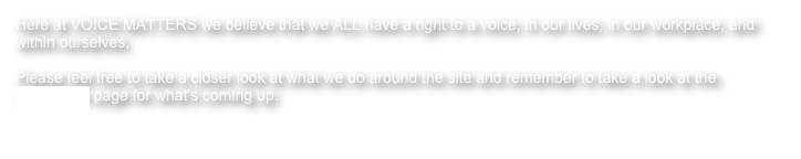 Here at VOICE MATTERS we believe that we ALL have a right to a voice, in our lives, in our workplace, and within ourselves.
Please feel free to take a closer look at what we do around the site and remember to take a look at the workshops page for what's coming up.
Breathe... Sing... Express yourself... because your voice matters!!!